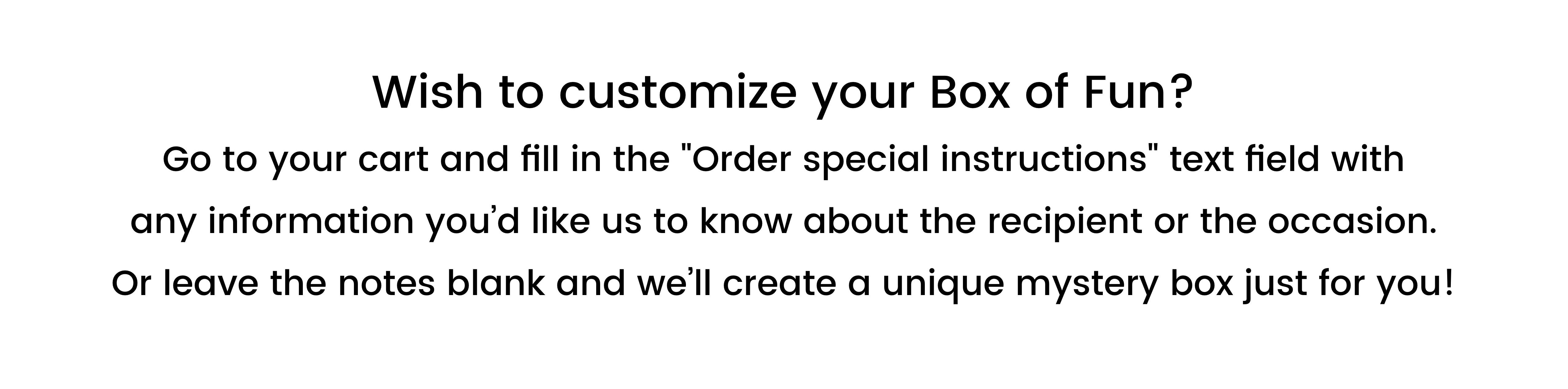 Wish to customize your Box of Fun? Go to your cart and fill in the "Order special instructions" text field with any information you’d like us to know about the recipient or the occasion. Or leave the notes blank and we’ll create a unique mystery box just for you!