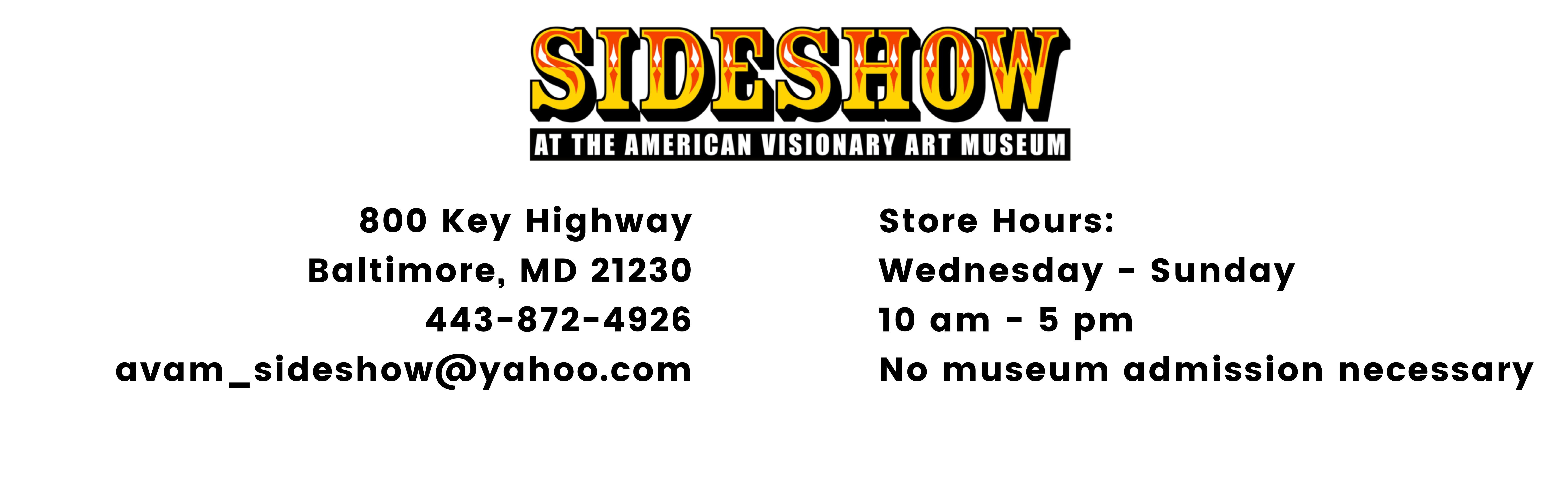 800 Key Highway Baltimore, MD 21230. 443-872-4926. avam_sideshow@yahoo.com. Store hours: Wednesday through Friday from 10am til 5 pm. No museum admission necessary