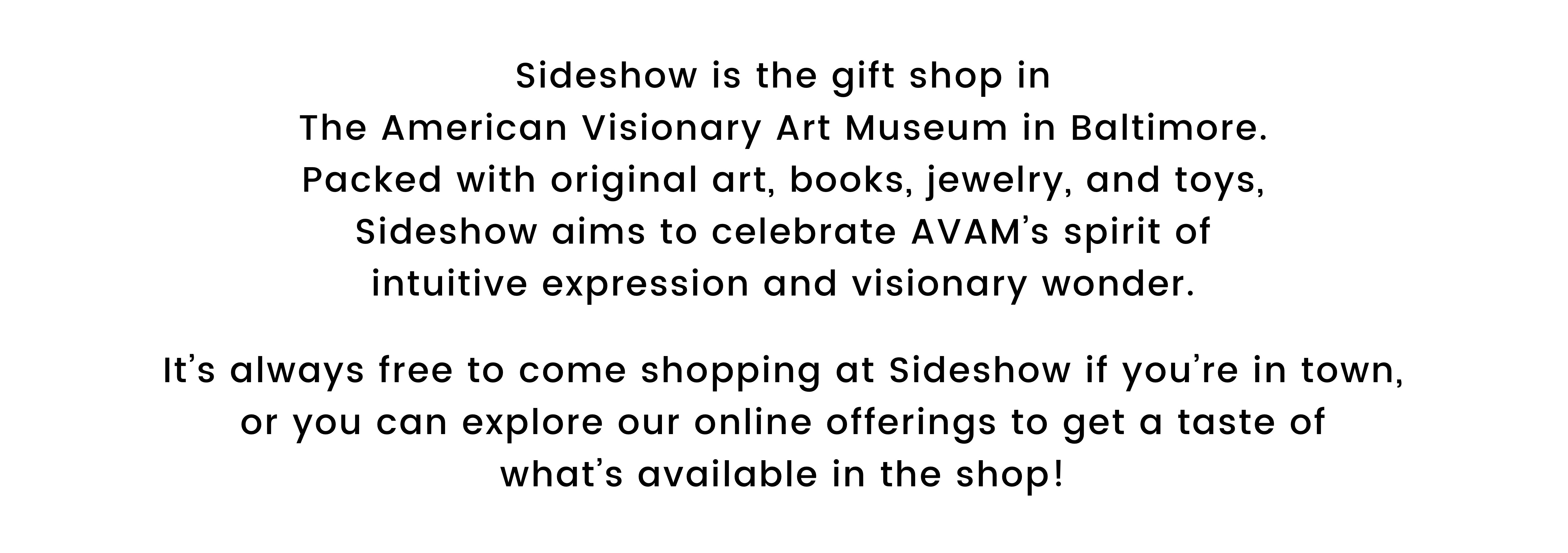 Sideshow is the gift shop in The American Visionary Art Museum in Baltimore. Packed with original art, books, jewelry, and toys, Sideshow aims to celebrate AVAM’s spirit of intuitive expression and visionary wonder. It’s always free to come shopping at Sideshow if you’re in town, or you can explore our online offerings to get a taste of what’s available in the shop!